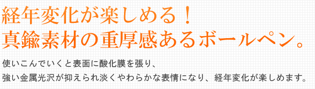 経年変化が楽しめる!真鍮素材の重厚感あるボールペン。使いこんでいくと表面に酸化膜を張り、強い金属光沢が抑えられ淡くやわらかな表情になり、経年変化が楽しめます。
