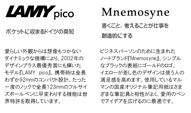 LAMY pico ポケットに収まるドイツの英知 愛らしい外観からは想像もつかないダイナミックな機構により、2002年のデザインプラス最優秀賞にも輝いたモデル『LAMY pico』。携帯時は全長わずか92mmのコンパクト設計。たった一度のノックで全長123mmのフルサイズボールペンに早変わりする機能は世界特許を取得しています。 Mnemosyne 書くこと、考えることが仕事を創造的にする ビジネスパーソンのために生まれたノートブランド『Mnemosyne』。シンプルなブラックの表紙にゴールドのロゴ、イエローが差し色のデザインは使う人の満足感を高めます。使用しているマルマンの国産オリジナル筆記用紙はさまざまな筆記具と相性がよく、愛用のペンでアイデアを広げるのに最適です。