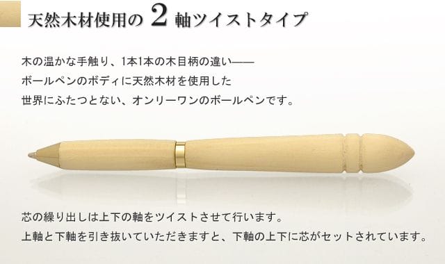 天然木材使用の2軸ツイストタイプ。木の温かな手触り、1本1本の木目柄の違い――ボールペンのボディに天然木材を使用した世界にふたつとない、オンリーワンのボールペンです。芯の繰り出しは上下の軸をツイストさせて行います。上軸と下軸を引き抜いていただきますと、下軸の上下に芯がセットされています。