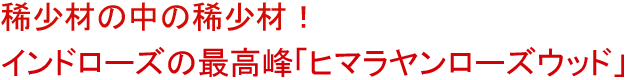 稀少材の中の稀少材！<br />インドローズの最高峰「ヒマラヤンローズウッド」