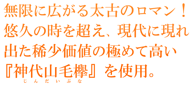  無限に広がる太古のロマン！悠久の時を超え、現代に現れ出た稀少価値の極めて高い『神代山毛欅』を使用。