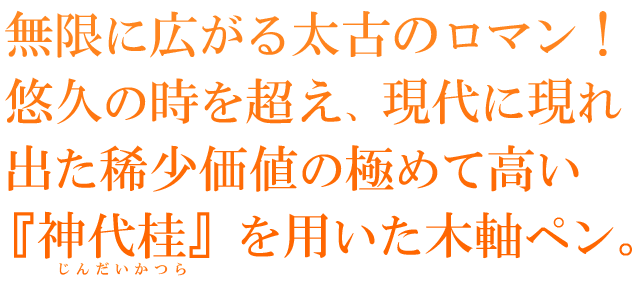 無限に広がる太古のロマン！悠久の時を超え、現代に現れ出た稀少価値の極めて高い『神代桂』を用いた木軸ペン。