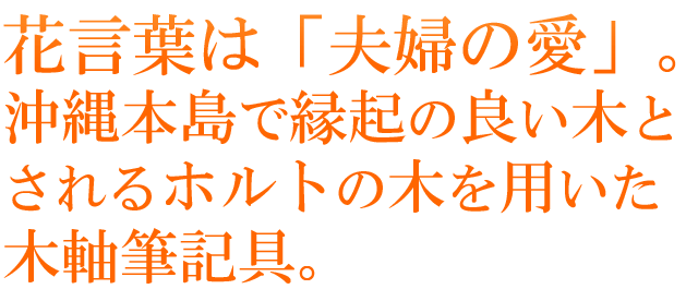 花言葉は「夫婦の愛」。沖縄本島で縁起の良い木とされるホルトの木を用いた木軸筆記具。