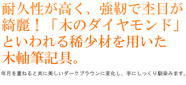 耐久性が高く、強靭で杢目が綺麗！「木のダイヤモンド」といわれる稀少材を用いた木軸筆記具。年月を重ねると共に美しいダークブラウンに変化し、手にしっくり馴染みます。