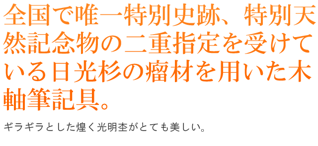 全国で唯一特別史跡、特別天然記念物の二重指定を受けている日光杉の瘤材を用いた木軸筆記具。ギラギラとした煌く光明杢がとても美しいです。