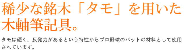 稀少な銘木「タモ」を用いた木軸筆記具。タモは硬く、反発力があるという特性からプロ野球のバットの材料として使用されています。