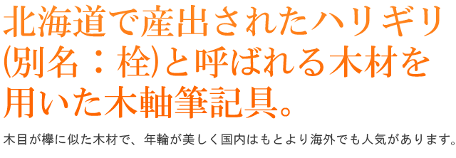 北海道で産出されたハリギリ (別名：栓)と呼ばれる木材を用いた木軸筆記具。