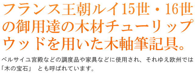 フランス王朝ルイ15世・16世の御用達の木材チューリップウッドを用いた木軸筆記具。 ベルサイユ宮殿などの調度品や家具などに使用され、それゆえ欧州では「木の宝石」 とも呼ばれています。
