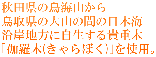 秋田県の鳥海山から鳥取県の大山の間の日本海沿岸地方に自生する貴重木「伽羅木(きゃらぼく)」を使用。