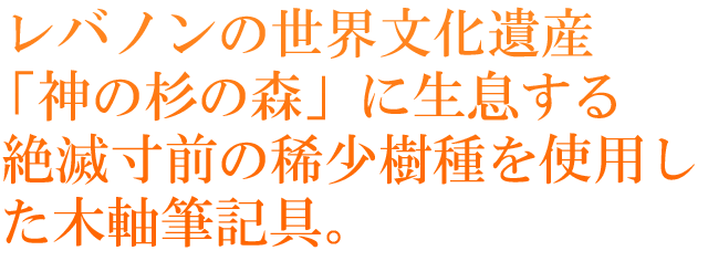レバノンの世界文化遺産「神の杉の森」に生息する絶滅寸前の稀少樹種を使用した木軸筆記具。