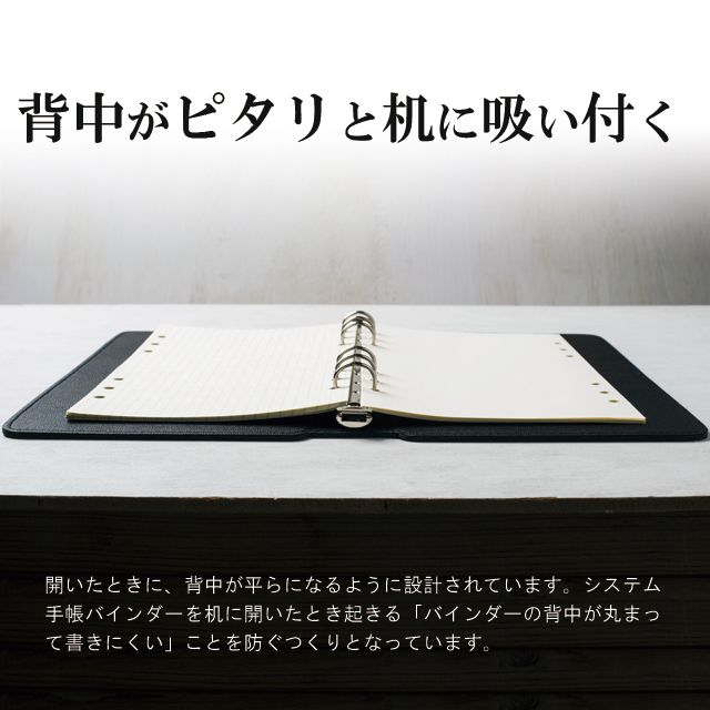 背中がピタリと机に吸い付く。開いたときに、背中が平らになるように設計されています。システム手帳バインダーを机に開いたとき起きる「バインダーの背中が丸まって書きにくい」ことを防ぐつくりとなっています。