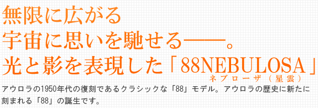 無限に広がる宇宙に思いを馳せる――。光と影を表現した 「88NEBULOSA」。アウロラの1950年代の復刻であるクラシックな「88」モデル。アウロラの歴史に新たに
刻まれる「88」の誕生です。