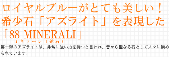 ロイヤルブルーがとても美しい！希少石「アズライト」を表現した ｢88 MINERALI｣。第一弾のアズライトは、非常に強い力を持つと言われ、昔から聖なる石として人々に崇められています。