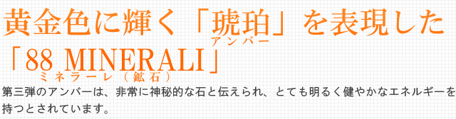 黄金色に輝く「アンバー」を表現した｢88 MINERALI｣。第三弾のアンバーは、非常に神秘的な石と伝えられ、とても明るく健やかなエネルギーを持つとされています。