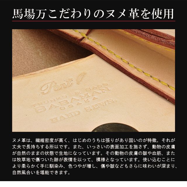 馬場万こだわりのヌメ革を使用。ヌメ革は、繊維密度が高く、はじめのうちは張りがあり固いのが特徴。それが丈夫で長持ちする所以です。また、いっさいの表面加工を施さず、動物の皮膚が自然のままの状態で生地になっています。その動物の皮膚の皺や血筋、または牧草地で傷ついた跡が表情を以って、模様となっています。使い込むことにより柔らかく手に馴染み、色つやが増し、傷や皺などもさらに味わいが深まり、自然風合いを堪能できます。