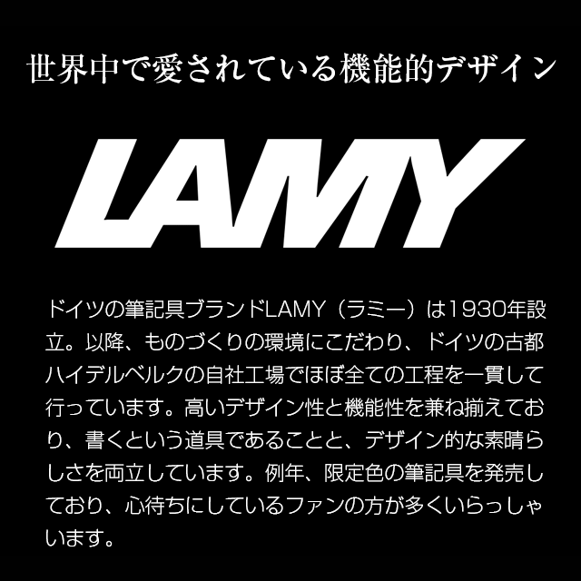 ドイツの筆記具ブランドLAMY（ラミー）は1930年設立。以降、ものづくりの環境にこだわり、ドイツの古都ハイデルベルクの自社工場でほぼ全ての工程を一貫して行っています。高いデザイン性と機能性を兼ね備えており、書くという道具であることと、デザイン的な素晴らしさを両立しています。例年、限定色の筆記具を販売しており、心待ちにしているファンの方が多くいらっしゃいます。