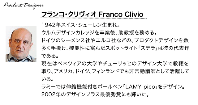 【プロダクトデザイナー】フランコ・クリヴィオ 1942年スイス・シューレンに生まれる。ウルムデザインカレッジを卒業後、助教授をと務める。ドイツのシーメンス社やエルコ社などの、プロダクトデザインを数多く手がける。機能性に富んだスポットライト「ステラ」は彼の代表作である。現在はベネツィアの大学やチューリッヒのデザイン大学で教鞭を取り、アメリカ、ドイツ、フィンランドでも非常勤講師として活躍している。ラミーでは他にも伸縮機能付きボールペン「LAMY
        pico」をデザイン。2002年のデザインプラス最優秀賞にも輝いた。