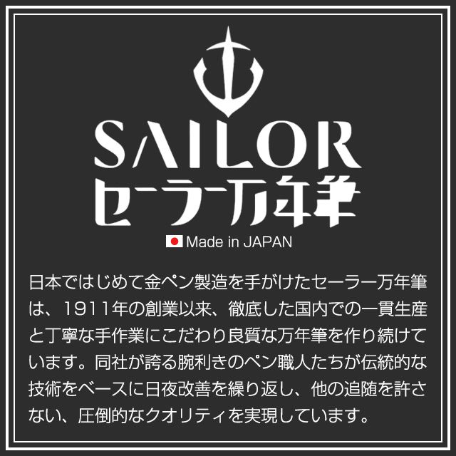 Sailor セーラー万年筆 Made in JAPAN 日本ではじめて金ペン製造を手がけたセーラー万年筆は、1911年の創業以来、徹底した国内での一貫生産と丁寧な手作業にこだわり良質な万年筆を作り続けています。同社が誇る腕利きのペン職人たちが伝統的な技術をベースに日夜改善を繰り返し、他の追随を許さない、圧倒的なクオリティを実現しています。