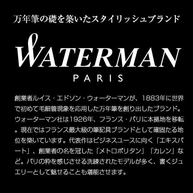 万年筆の礎を築いたスタイリッシュブランド WATERMAN PARIS 創業者ルイス・エドソン・ウォーターマンが、1883年に世界で初めて毛細管現象を応用した万年筆を創り出したブランド。ウォーターマン社は1926年、フランス・パリに本拠地を移転。現在ではフランス最大級の筆記具ブランドとして確固たる地位を築いています。代表作はビジネスユースに向く「エキスパート」、創業者の名を冠した「メトロポリタン」「カレン」など。パリの粋を感じさせる洗練されたモデルが多く、書くジュエリーとして魅せることも堪能させます。