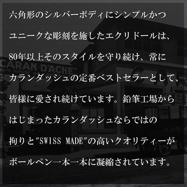 六角形のシルバーボディにシンプルかつユニークな彫刻を施したエクリドールは、80年以上そのスタイルを守り続け、常にカランダッシュの定番ベストセラー商品として、皆様に愛され続けています。鉛筆工場からはじまったカランダッシュならではのこだわりと、SWISS MADEの高いクオリティーがエクリドールのボールペン一本一本に凝縮されています。