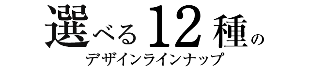 選べる12種のデザインラインナップ