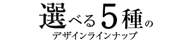 選べる5種のデザインラインナップ