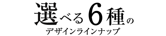 選べる6種のデザインラインナップ