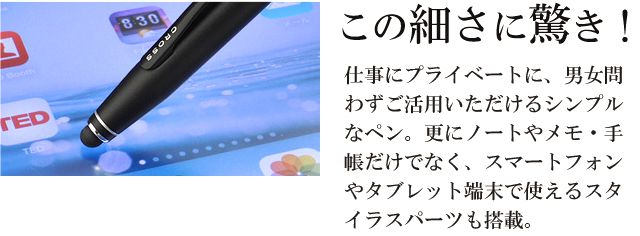 この細さに驚き！仕事にプライベートに、男女問わずご活用いただけるシンプルなペン。さらに、ノートやメモ・手帳だけでなく、スマートフォンやタブレット端末で使えるスタイラスパーツも搭載。