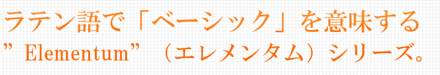 ラテン語で「ベーシック」を意味する”Elementum”（エレメンタム）シリーズ。