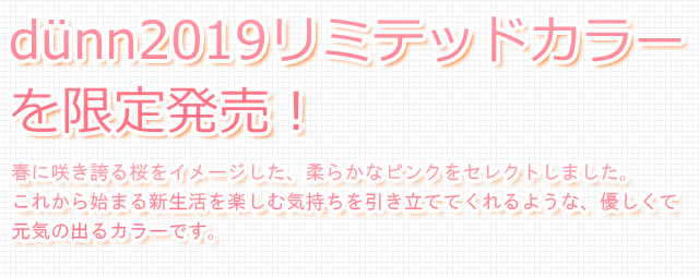 dunn2019リミテッドカラーを限定発売！春に咲き誇る桜をイメージした、柔らかなピンクをセレクトしました。これから始まる新生活を楽しむ気持ちを引き立ててくれるような、優しくて元気の出るカラーです。