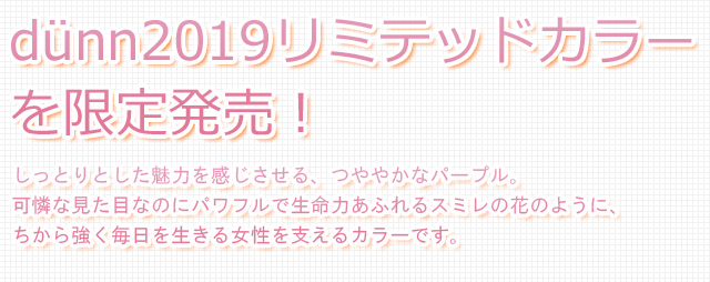 dunn2019リミテッドカラーを限定発売！しっとりとした魅力を感じさせる、つややかなパープル。可憐な見た目なのにパワフルで生命力あふれるスミレの花のように、ちから強く毎日を生きる女性を支えるカラーです。