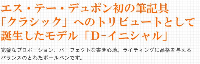 エス・テー・デュポン初の筆記具「クラシック」へのトリビュートとして誕生したモデル「Ｄ-イニシャル」。完璧なプロポーション、パーフェクトな書き心地。ライティングに品格を与えるバランスのとれたボールペンです。