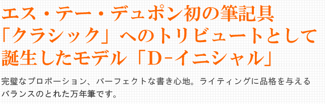 エス・テー・デュポン初の筆記具「クラシック」へのトリビュートとして誕生したモデル「Ｄ-イニシャル」。完璧なプロポーション、パーフェクトな書き心地。ライティングに品格を与えるバランスのとれた万年筆です。