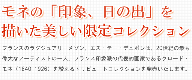 モネの「印象、日の出」を描いた、美しい限定コレクション。フランスのラグジュアリーメゾン、エス・テー・デュポンは、20世紀の最も偉大なアーティストの一人、フランス印象派の代表的画家であるクロード・モネ（1840-1926）を讃えるトリビュートコレクションを発売いたします。