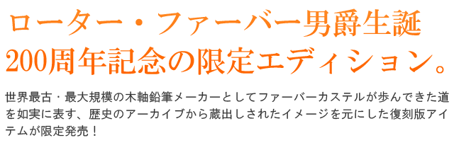 ローター・フォン・ハーバー生誕200周年記念の限定エディション。世界最古・最大規模の木軸鉛筆メーカーとしてファーバーカステルが歩んできた道を如実に表す、歴史のアーカイブから蔵出しされたイメージを元にした復刻版アイテムが限定発売!