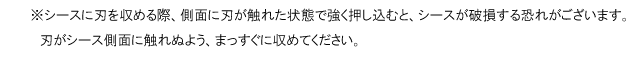 シースに刃を収める際、側面に刃が触れた状態で強く押し込むと、シースが破損する恐れがございます。刃がシース側面に触れぬよう、まっすぐに収めてください。