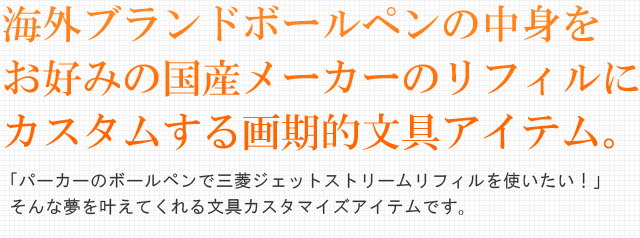 海外ブランドボールペンの中身をお好みの国産メーカーのリフィルにカスタムする画期的文具アイテム。「パーカーのボールペンで三菱ジェットストリームリフィルを使いたい！」そんな夢を叶えてくれる文具カスタマイズアイテムです。