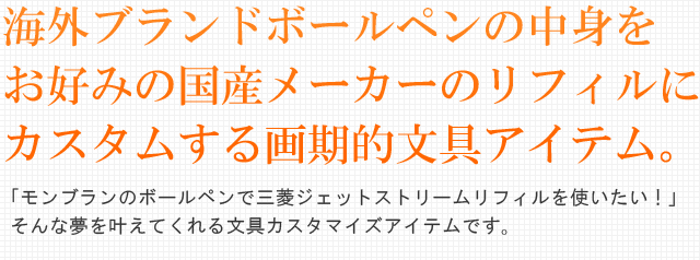 海外ブランドボールペンの中身をお好みの国産メーカーのリフィルにカスタムする画期的文具アイテム。「モンブランのボールペンで三菱ジェットストリームリフィルを使いたい！」そんな夢を叶えてくれる文具カスタマイズアイテムです。