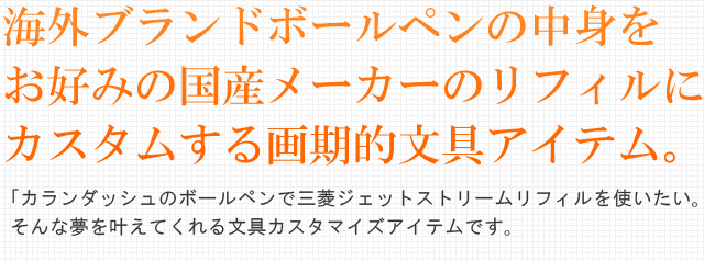 海外ブランドボールペンの中身をお好みの国産メーカーのリフィルにカスタムする画期的文具アイテム。「カランダッシュのボールペンで三菱ジェットストリームリフィルを使いたい！」そんな夢を叶えてくれる文具カスタマイズアイテムです。