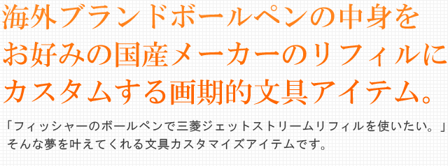 海外ブランドボールペンの中身をお好みの国産メーカーのリフィルにカスタムする画期的文具アイテム。「フィッシャーのボールペンで三菱ジェットストリームリフィルを使いたい！」そんな夢を叶えてくれる文具カスタマイズアイテムです。