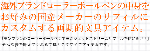 海外ブランドローラーボールペンの中身をお好みの国産メーカーのリフィルにカスタムする画期的文具アイテム。「モンブランのローラーボールペンで三菱ジェットストリームリフィルを使いたい！」そんな夢を叶えてくれる文具カスタマイズアイテムです。