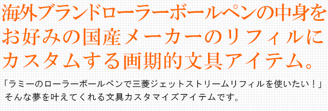 海外ブランドローラーボールペンの中身をお好みの国産メーカーのリフィルにカスタムする画期的文具アイテム。「ラミーのボールペンで三菱ジェットストリームリフィルを使いたい！」そんな夢を叶えてくれる文具カスタマイズアイテムです。