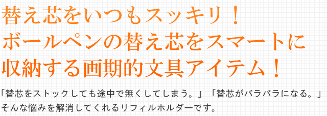 替え芯をいつもスッキリ！
ボールペンの替え芯をスマートに収納する画期的文具アイテム！「替芯をストックしても途中で無くしてしまう。」「替芯がバラバラになる。」そんな悩みを解消してくれるリフィルホルダーです。