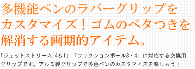 多機能ペンのラバーグリップをカスタマイズ！ゴムのベタつきを解消する画期的アイテム。「ジェットストリーム 4＆1」「フリクションボール3・4」に対応する交換用グリップです。アルミ製グリップで多色ペンのカスタマイズを楽しもう！