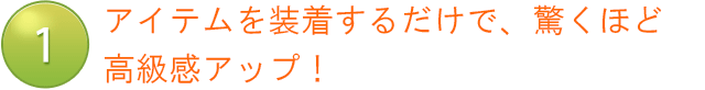 アイテムを装着するだけで、驚くほど高級感アップ！