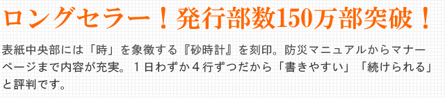 ロングセラー!発行部数150万部突破!表紙中央部には「時」を象徴る『砂時計』を刻印。防災マニュアルからマナーページまで内容が充実。1日わずか4行ずつだから「書きやすい」「続けられる」と評判です。