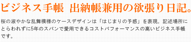 ビジネス手帳・出納帳兼用の欲張り日記。桜の淑やかな乱舞模様のケースデザインは「はじまりの予感」を表現。記述場所にとらわれずに5年のスパンで愛用できるコストパフォーマンスの高いビジネス手帳です。