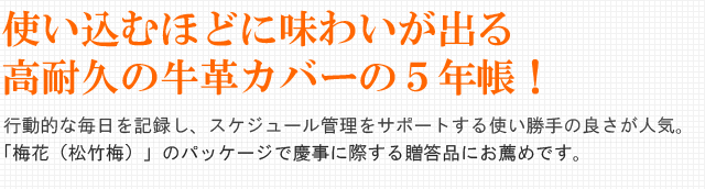 使い込むほどに味わいが出る高耐久の牛革カバーの5年帳!行動的な毎日を記録し、スケジュール管理をサポートする使い勝手の良さが人気。 「梅花(松竹梅)」のパッケージで慶事に際する贈答品にお薦めです。