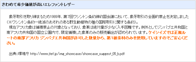 きわめて希少価値が高いエレファントレザー。ケイシイズでは正規ルートの南部アフリカジンバブエ共和国が許可した数量から、第１級素材のみを使用していますのでご安心ください。