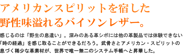 アメリカンスピリットを宿した野性味溢れるバイソンレザー！感じるのは、「野生の息遣い」。深みのある革シボには他の革製品では体験できない「時の経過」を感じ取ることができるだろう。武骨さとアメリカンスピリットが息づく稀少な革素材が、世界で唯一無二のシステム手帳へと昇華された。